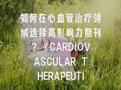 如何在心血管治疗领域选择高影响力期刊？《CARDIOVASCULAR THERAPEUTICS》投稿全攻略