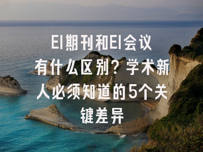 EI期刊和EI会议有什么区别？学术新人必须知道的5个关键差异