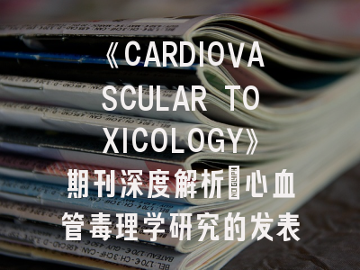 《CARDIOVASCULAR TOXICOLOGY》期刊深度解析：心血管毒理学研究的发表攻略