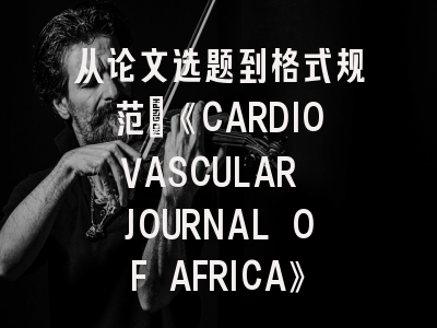 从论文选题到格式规范：《CARDIOVASCULAR JOURNAL OF AFRICA》投稿全攻略