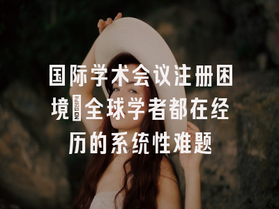 国际学术会议注册困境：全球学者都在经历的系统性难题