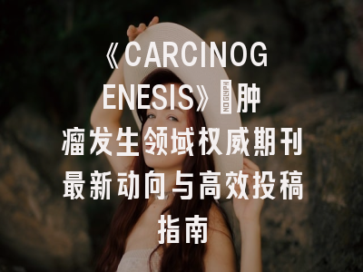 《CARCINOGENESIS》：肿瘤发生领域权威期刊最新动向与高效投稿指南