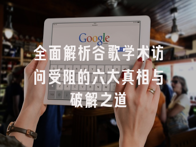 全面解析谷歌学术访问受阻的六大真相与破解之道