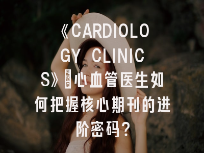 《CARDIOLOGY CLINICS》：心血管医生如何把握核心期刊的进阶密码？