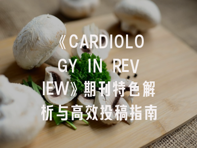 《CARDIOLOGY IN REVIEW》期刊特色解析与高效投稿指南