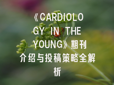 《CARDIOLOGY IN THE YOUNG》期刊介绍与投稿策略全解析