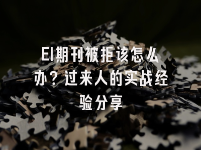 EI期刊被拒该怎么办？过来人的实战经验分享