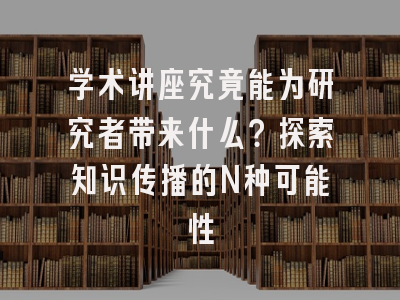 学术讲座究竟能为研究者带来什么？探索知识传播的N种可能性