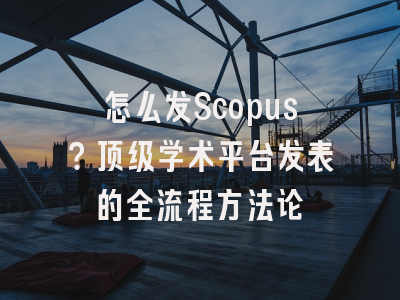 怎么发Scopus？顶级学术平台发表的全流程方法论