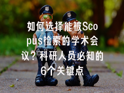 如何选择能被Scopus检索的学术会议？科研人员必知的6个关键点