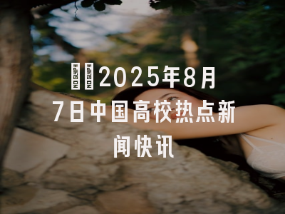 ​​2025年8月7日中国高校热点新闻快讯