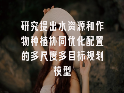 研究提出水资源和作物种植协同优化配置的多尺度多目标规划模型