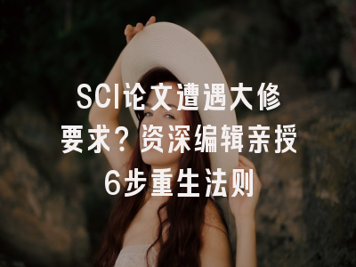 SCI论文遭遇大修要求？资深编辑亲授6步重生法则