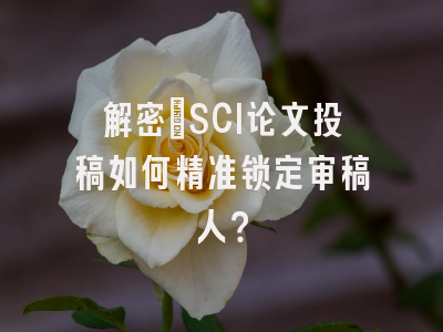 解密：SCI论文投稿如何精准锁定审稿人？
