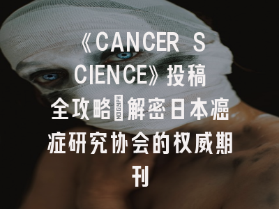 《CANCER SCIENCE》投稿全攻略：解密日本癌症研究协会的权威期刊