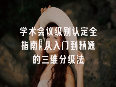 学术会议级别认定全指南：从入门到精通的三维分级法