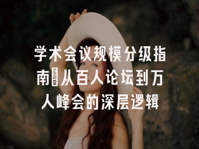 学术会议规模分级指南：从百人论坛到万人峰会的深层逻辑