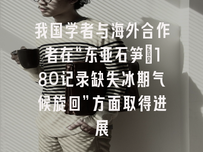 我国学者与海外合作者在“东亚石笋δ18O记录缺失冰期气候旋回”方面取得进展