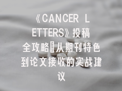 《CANCER LETTERS》投稿全攻略：从期刊特色到论文接收的实战建议