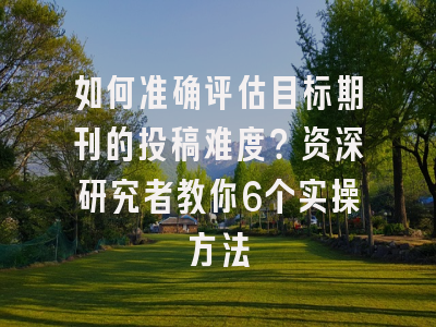 如何准确评估目标期刊的投稿难度？资深研究者教你6个实操方法