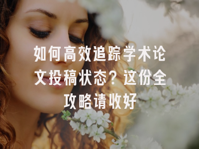 如何高效追踪学术论文投稿状态？这份全攻略请收好