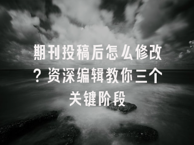 期刊投稿后怎么修改？资深编辑教你三个关键阶段
