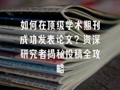 如何在顶级学术期刊成功发表论文？资深研究者揭秘投稿全攻略