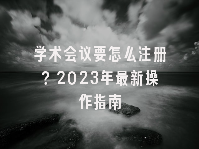学术会议要怎么注册？2023年最新操作指南