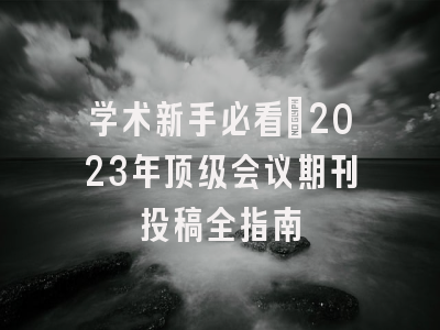 学术新手必看：2023年顶级会议期刊投稿全指南