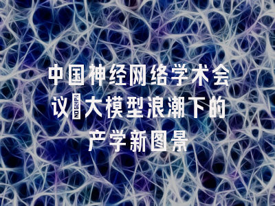 中国神经网络学术会议：大模型浪潮下的产学新图景