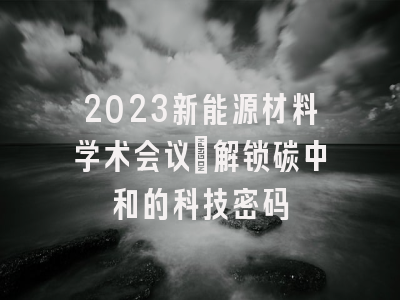 2023新能源材料学术会议：解锁碳中和的科技密码