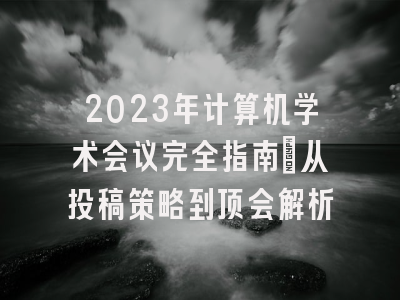 2023年计算机学术会议完全指南：从投稿策略到顶会解析