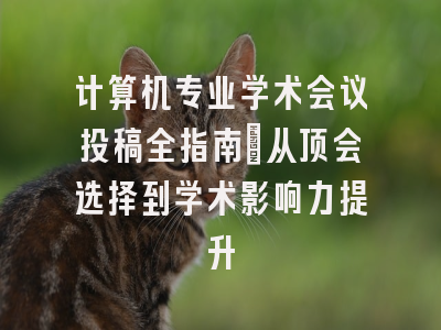 计算机专业学术会议投稿全指南：从顶会选择到学术影响力提升