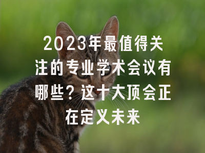 2023年最值得关注的专业学术会议有哪些？这十大顶会正在定义未来