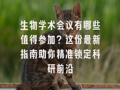 生物学术会议有哪些值得参加？这份最新指南助你精准锁定科研前沿