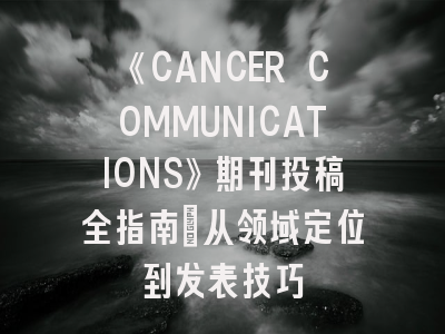 《CANCER COMMUNICATIONS》期刊投稿全指南：从领域定位到发表技巧