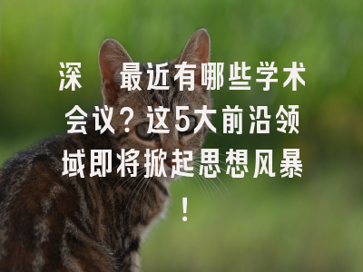 深圳最近有哪些学术会议？这5大前沿领域即将掀起思想风暴！