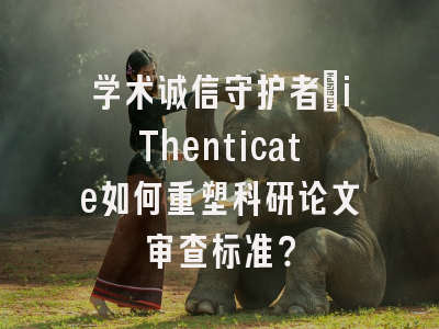 学术诚信守护者：iThenticate如何重塑科研论文审查标准？