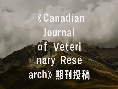 《Canadian Journal of Veterinary Research》期刊投稿全指南：从研究选题到发表策略