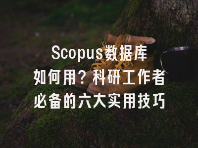 Scopus数据库如何用？科研工作者必备的六大实用技巧