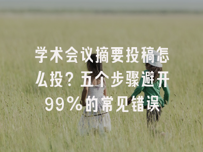 学术会议摘要投稿怎么投？五个步骤避开99%的常见错误