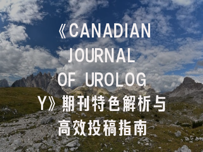 《CANADIAN JOURNAL OF UROLOGY》期刊特色解析与高效投稿指南
