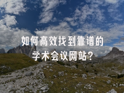 如何高效找到靠谱的学术会议网站？