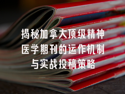 揭秘加拿大顶级精神医学期刊的运作机制与实战投稿策略