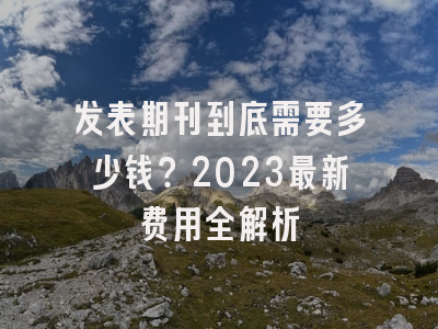 发表期刊到底需要多少钱？2023最新费用全解析