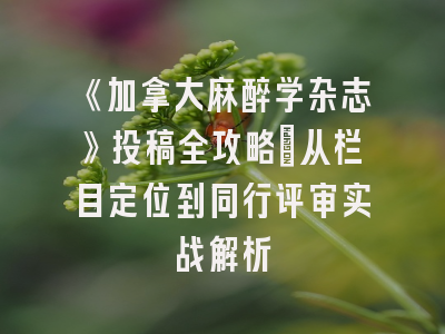 《加拿大麻醉学杂志》投稿全攻略：从栏目定位到同行评审实战解析