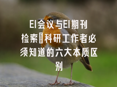 EI会议与EI期刊检索：科研工作者必须知道的六大本质区别