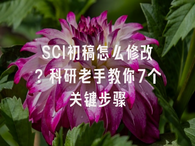 SCI初稿怎么修改？科研老手教你7个关键步骤