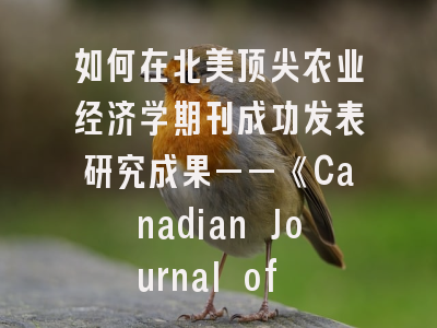 如何在北美顶尖农业经济学期刊成功发表研究成果——《Canadian Journal of Agricultural Economics》投稿全攻略