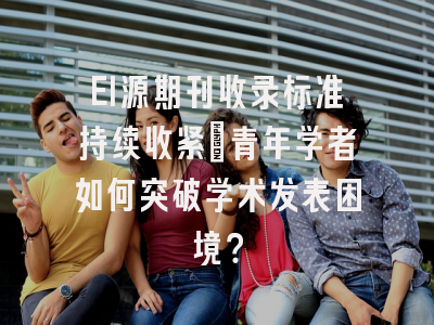EI源期刊收录标准持续收紧：青年学者如何突破学术发表困境？